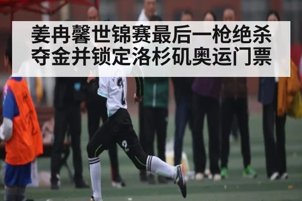 姜冉馨世锦赛最后一枪绝杀夺金并锁定洛杉矶奥运门票